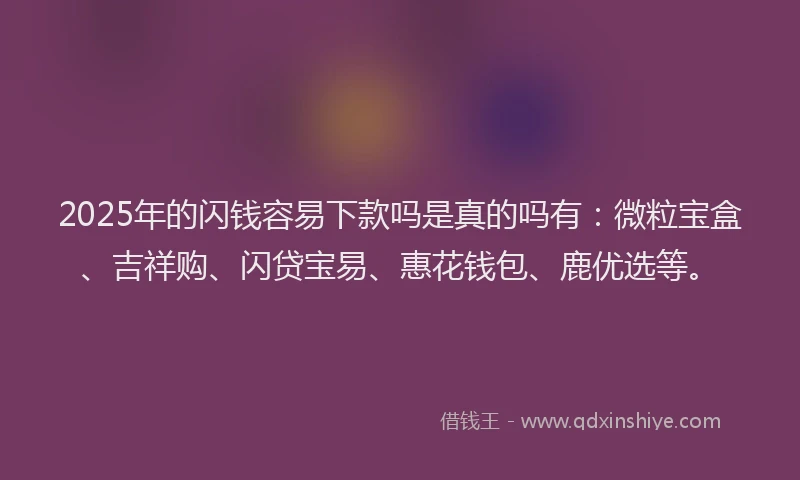 2025年的闪钱容易下款吗是真的吗有：微粒宝盒、吉祥购、闪贷宝易、惠花钱包、鹿优选等。