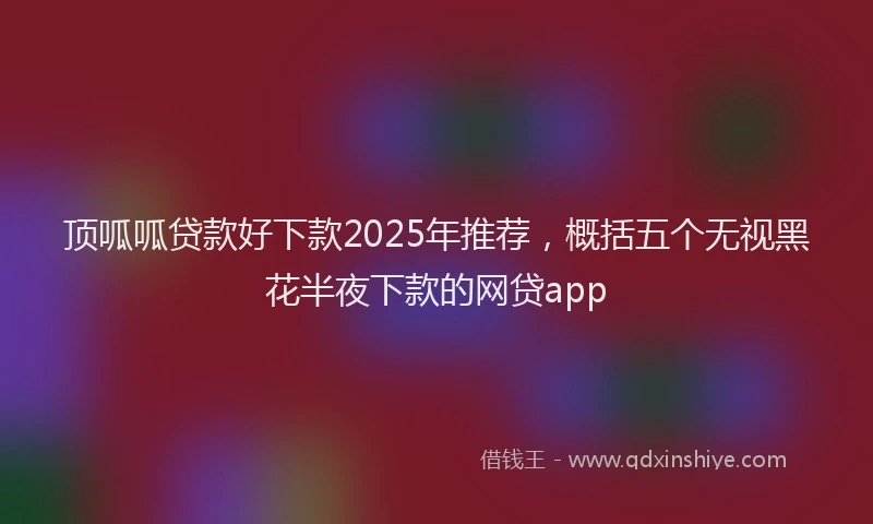 顶呱呱贷款好下款2025年推荐，概括五个无视黑花半夜下款的网贷app