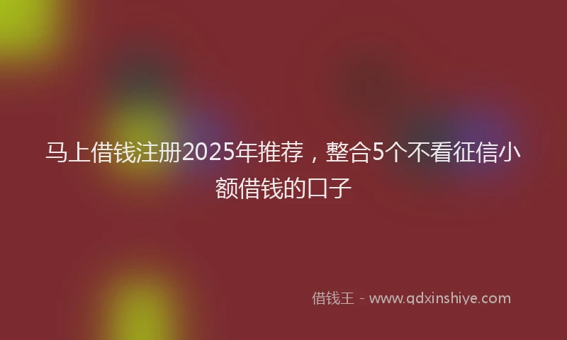 马上借钱注册2025年推荐，整合5个不看征信小额借钱的口子