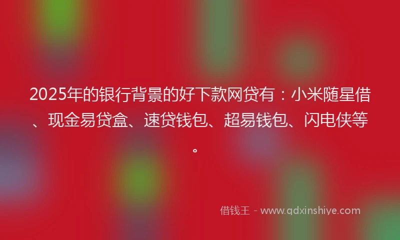 2025年的银行背景的好下款网贷有：小米随星借、现金易贷盒、速贷钱包、超易钱包、闪电侠等。