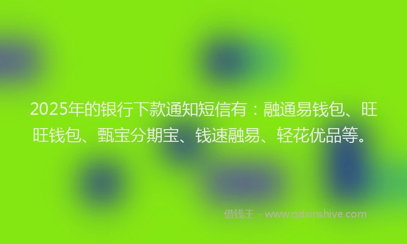 2025年的银行下款通知短信有：融通易钱包、旺旺钱包、甄宝分期宝、钱速融易、轻花优品等。