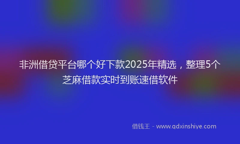 非洲借贷平台哪个好下款2025年精选，整理5个芝麻借款实时到账速借软件
