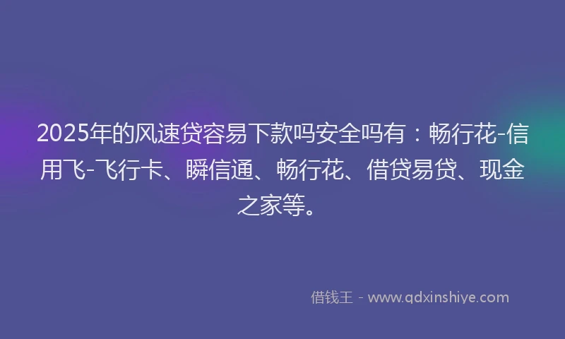 2025年的风速贷容易下款吗安全吗有：畅行花-信用飞-飞行卡、瞬信通、畅行花、借贷易贷、现金之家等。