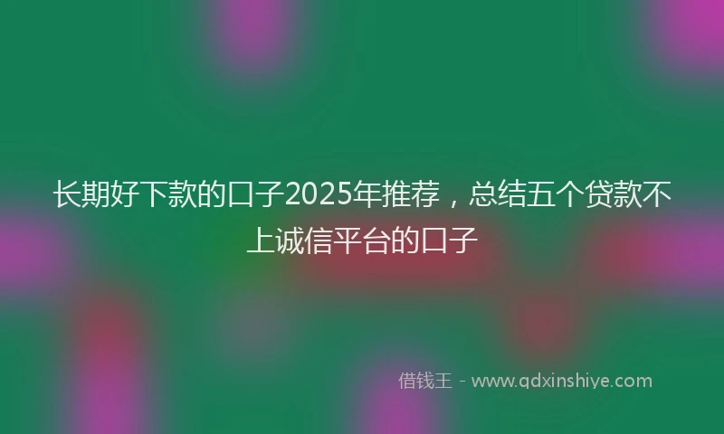 长期好下款的口子2025年推荐，总结五个贷款不上诚信平台的口子