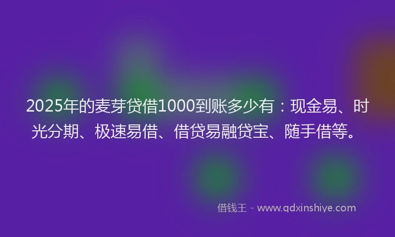 2025年的麦芽贷借1000到账多少有：现金易、时光分期、极速易借、借贷易融贷宝、随手借等。