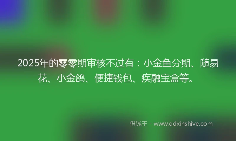 2025年的零零期审核不过有：小金鱼分期、随易花、小金鸽、便捷钱包、疾融宝盒等。