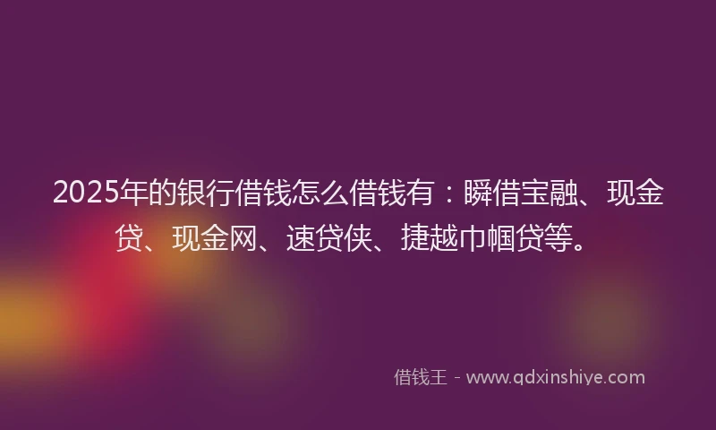 2025年的银行借钱怎么借钱有：瞬借宝融、现金贷、现金网、速贷侠、捷越巾帼贷等。