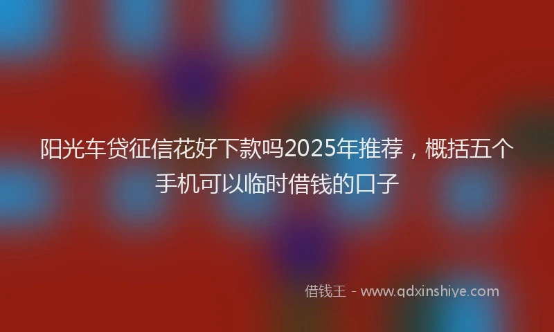 阳光车贷征信花好下款吗2025年推荐，概括五个手机可以临时借钱的口子