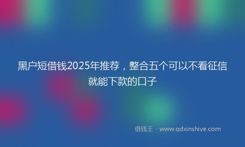 黑户短借钱2025年推荐，整合五个可以不看征信就能下款的口子