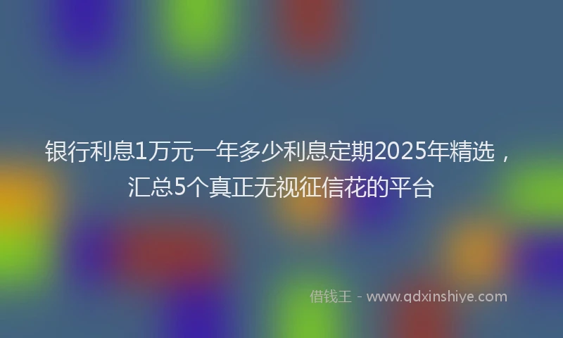 银行利息1万元一年多少利息定期2025年精选，汇总5个真正无视征信花的平台