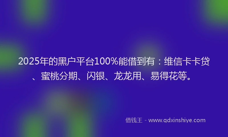 2025年的黑户平台100%能借到有：维信卡卡贷、蜜桃分期、闪银、龙龙用、易得花等。