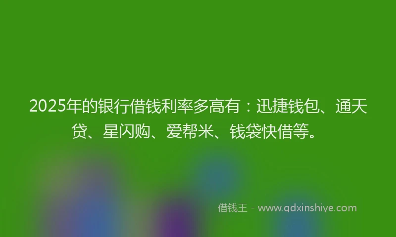 2025年的银行借钱利率多高有：迅捷钱包、通天贷、星闪购、爱帮米、钱袋快借等。