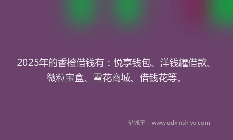 2025年的香橙借钱有：悦享钱包、洋钱罐借款、微粒宝盒、雪花商城、借钱花等。