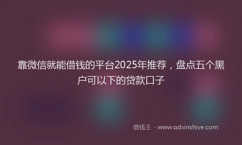 靠微信就能借钱的平台2025年推荐，盘点五个黑户可以下的贷款口子