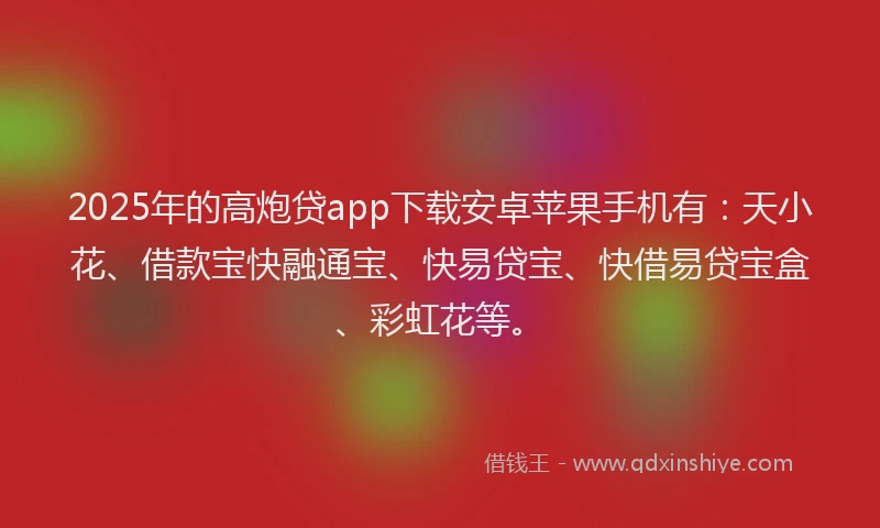 2025年的高炮贷app下载安卓苹果手机有：天小花、借款宝快融通宝、快易贷宝、快借易贷宝盒、彩虹花等。