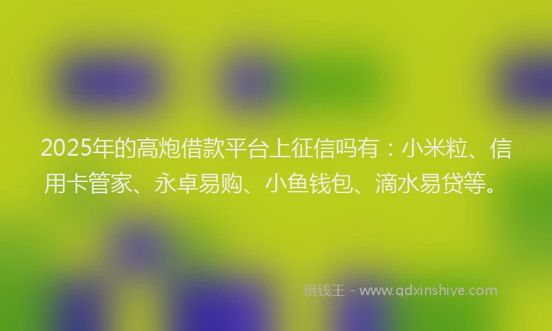 2025年的高炮借款平台上征信吗有：小米粒、信用卡管家、永卓易购、小鱼钱包、滴水易贷等。