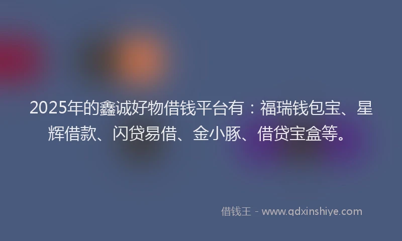 2025年的鑫诚好物借钱平台有：福瑞钱包宝、星辉借款、闪贷易借、金小豚、借贷宝盒等。