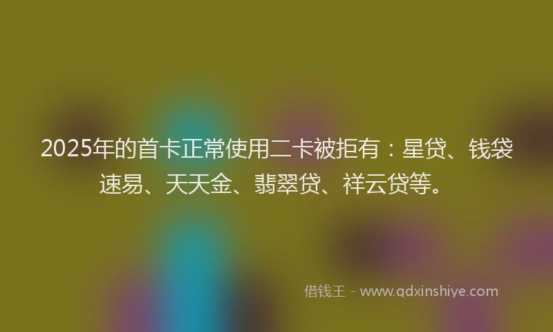 2025年的首卡正常使用二卡被拒有：星贷、钱袋速易、天天金、翡翠贷、祥云贷等。