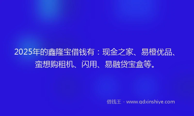 2025年的鑫隆宝借钱有：现金之家、易橙优品、蛮想购租机、闪用、易融贷宝盒等。