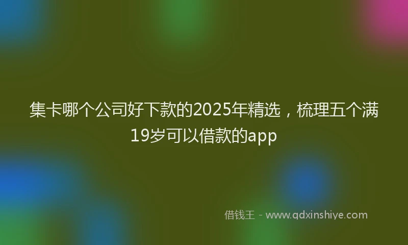集卡哪个公司好下款的2025年精选，梳理五个满19岁可以借款的app