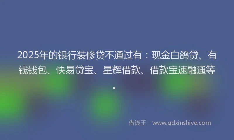 2025年的银行装修贷不通过有：现金白鸽贷、有钱钱包、快易贷宝、星辉借款、借款宝速融通等。