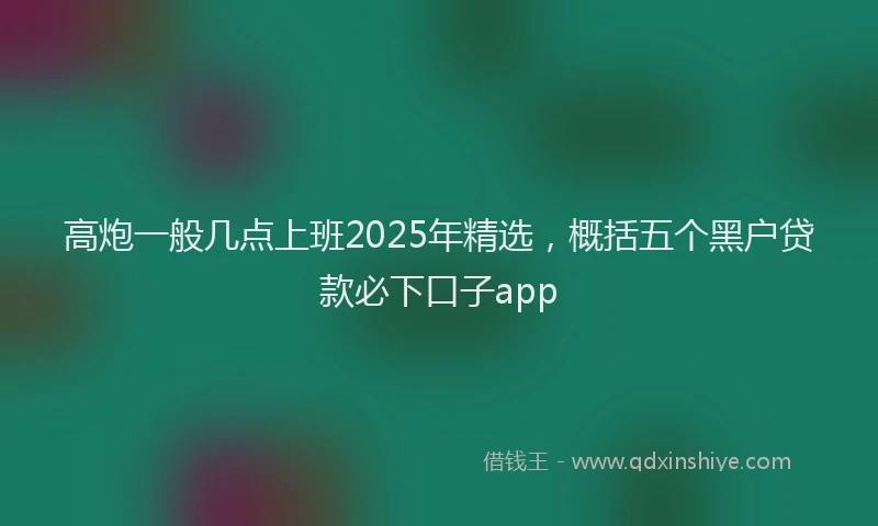 高炮一般几点上班2025年精选，概括五个黑户贷款必下口子app