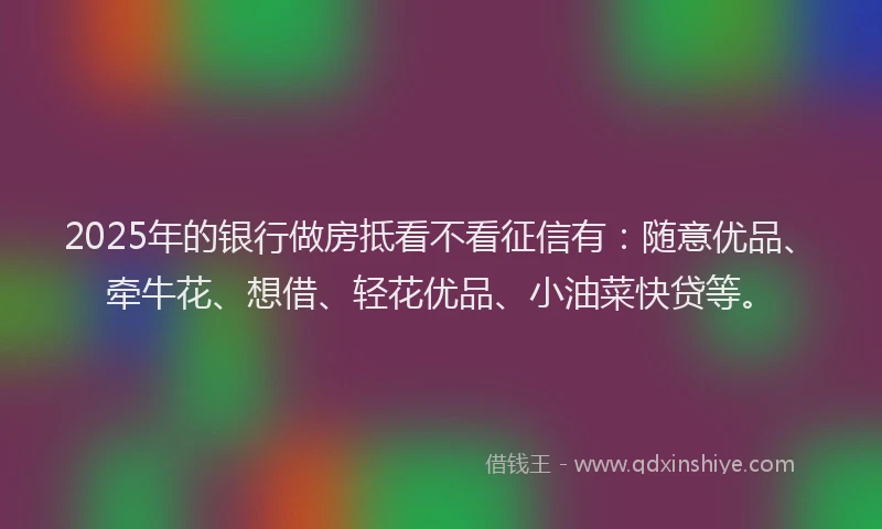 2025年的银行做房抵看不看征信有：随意优品、牵牛花、想借、轻花优品、小油菜快贷等。