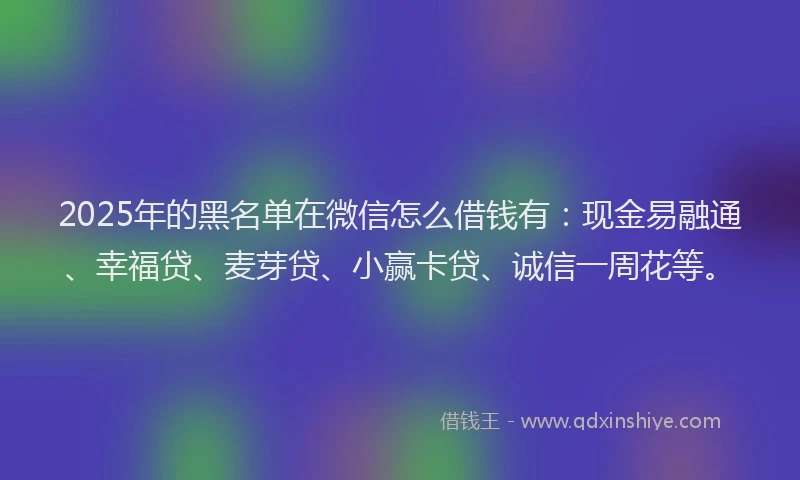 2025年的黑名单在微信怎么借钱有：现金易融通、幸福贷、麦芽贷、小赢卡贷、诚信一周花等。