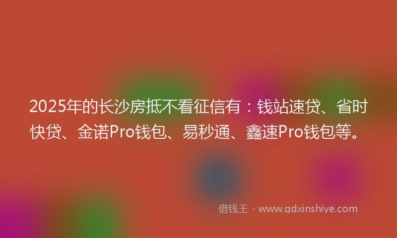 2025年的长沙房抵不看征信有：钱站速贷、省时快贷、金诺Pro钱包、易秒通、鑫速Pro钱包等。