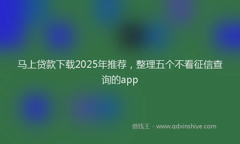 马上贷款下载2025年推荐，整理五个不看征信查询的app