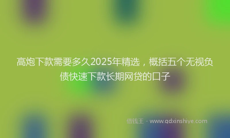 高炮下款需要多久2025年精选，概括五个无视负债快速下款长期网贷的口子
