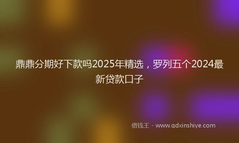 鼎鼎分期好下款吗2025年精选，罗列五个2024最新贷款口子
