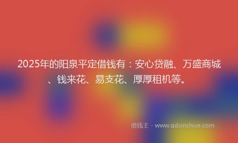2025年的阳泉平定借钱有：安心贷融、万盛商城、钱来花、易支花、厚厚租机等。