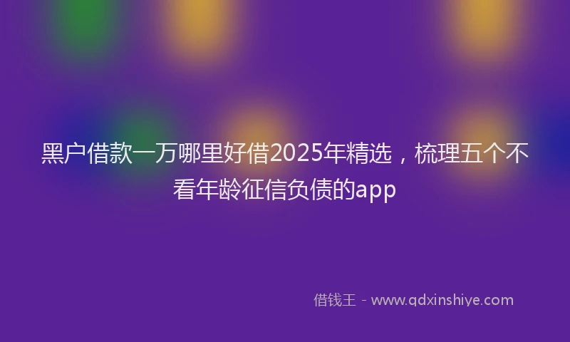 黑户借款一万哪里好借2025年精选，梳理五个不看年龄征信负债的app