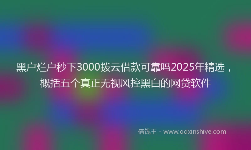黑户烂户秒下3000拨云借款可靠吗2025年精选，概括五个真正无视风控黑白的网贷软件