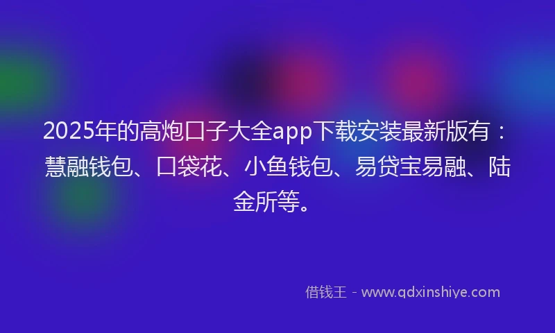 2025年的高炮口子大全app下载安装最新版有：慧融钱包、口袋花、小鱼钱包、易贷宝易融、陆金所等。