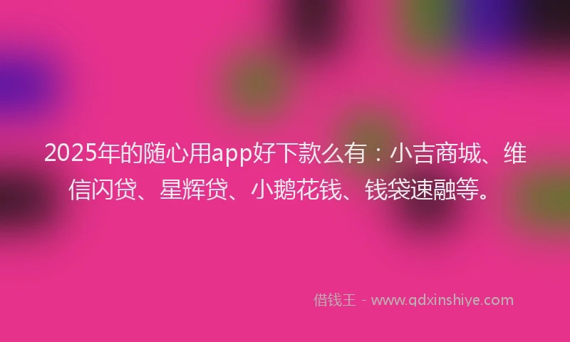 2025年的随心用app好下款么有：小吉商城、维信闪贷、星辉贷、小鹅花钱、钱袋速融等。