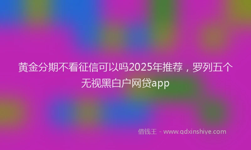 黄金分期不看征信可以吗2025年推荐，罗列五个无视黑白户网贷app