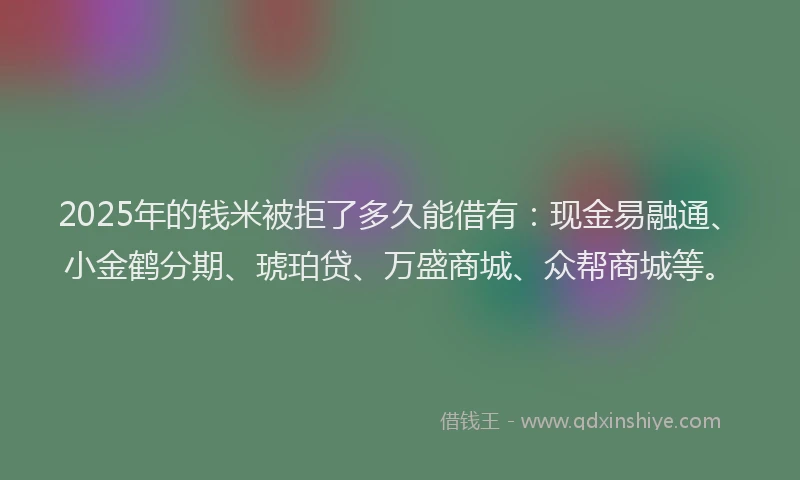2025年的钱米被拒了多久能借有：现金易融通、小金鹤分期、琥珀贷、万盛商城、众帮商城等。