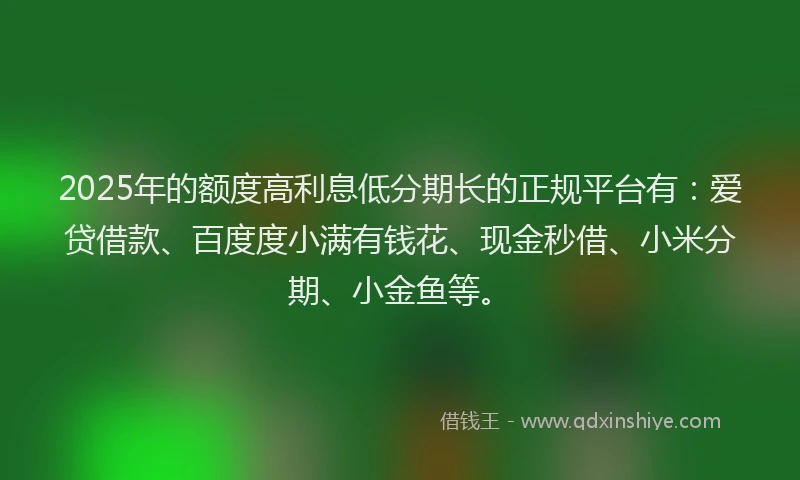 2025年的额度高利息低分期长的正规平台有：爱贷借款、百度度小满有钱花、现金秒借、小米分期、小金鱼等。