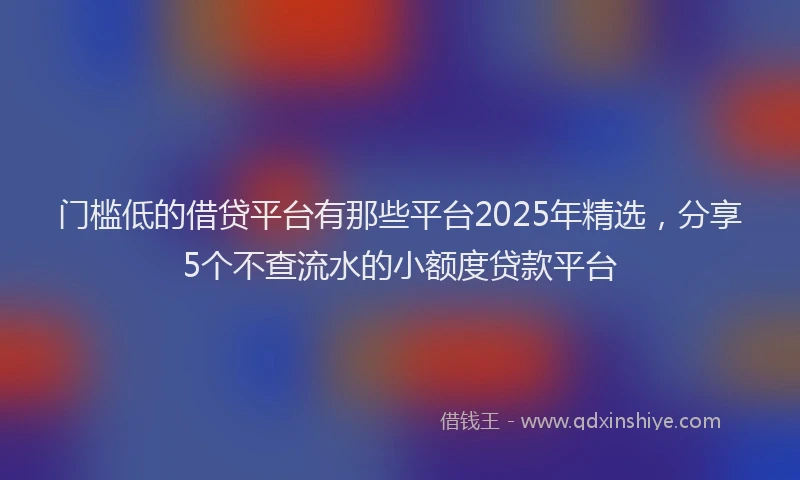 门槛低的借贷平台有那些平台2025年精选，分享5个不查流水的小额度贷款平台