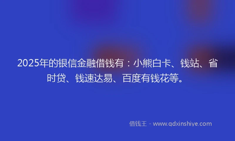 2025年的银信金融借钱有：小熊白卡、钱站、省时贷、钱速达易、百度有钱花等。