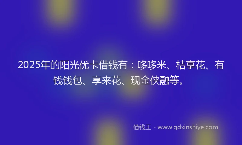 2025年的阳光优卡借钱有：哆哆米、桔享花、有钱钱包、享来花、现金侠融等。