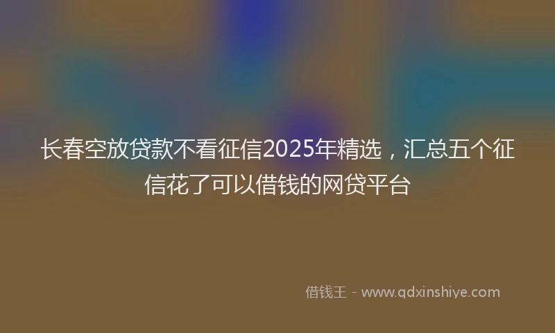 长春空放贷款不看征信2025年精选，汇总五个征信花了可以借钱的网贷平台