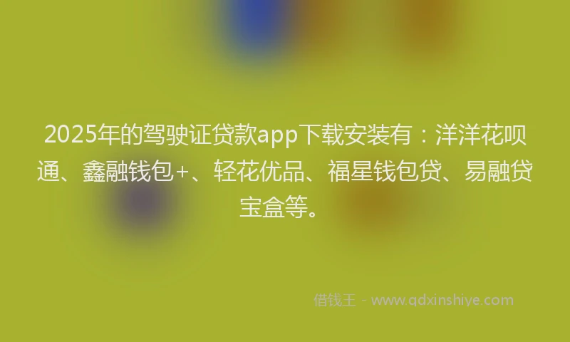 2025年的驾驶证贷款app下载安装有：洋洋花呗通、鑫融钱包+、轻花优品、福星钱包贷、易融贷宝盒等。