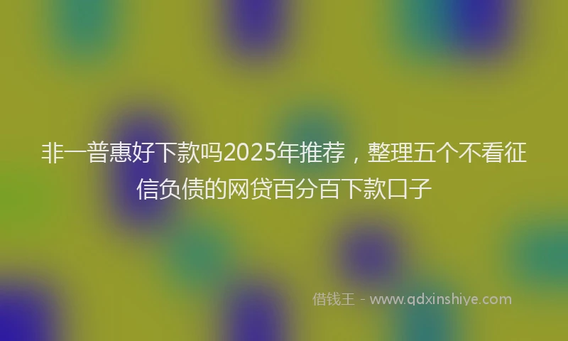 非一普惠好下款吗2025年推荐，整理五个不看征信负债的网贷百分百下款口子