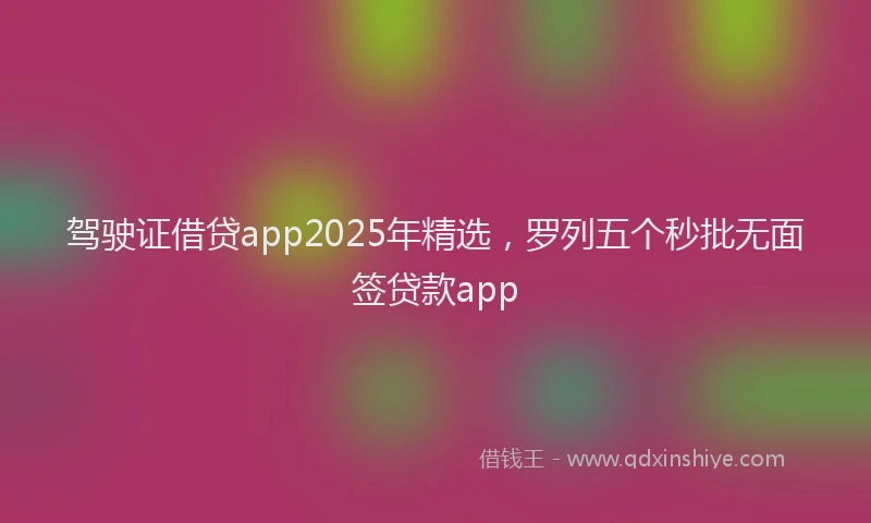 驾驶证借贷app2025年精选，罗列五个秒批无面签贷款app