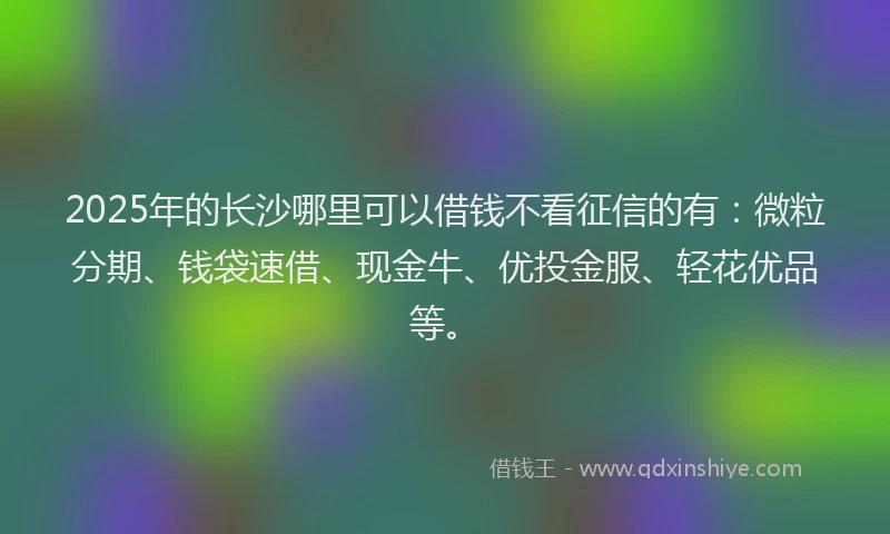 2025年的长沙哪里可以借钱不看征信的有：微粒分期、钱袋速借、现金牛、优投金服、轻花优品等。