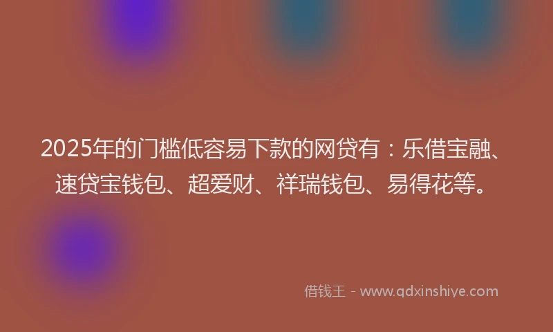 2025年的门槛低容易下款的网贷有：乐借宝融、速贷宝钱包、超爱财、祥瑞钱包、易得花等。