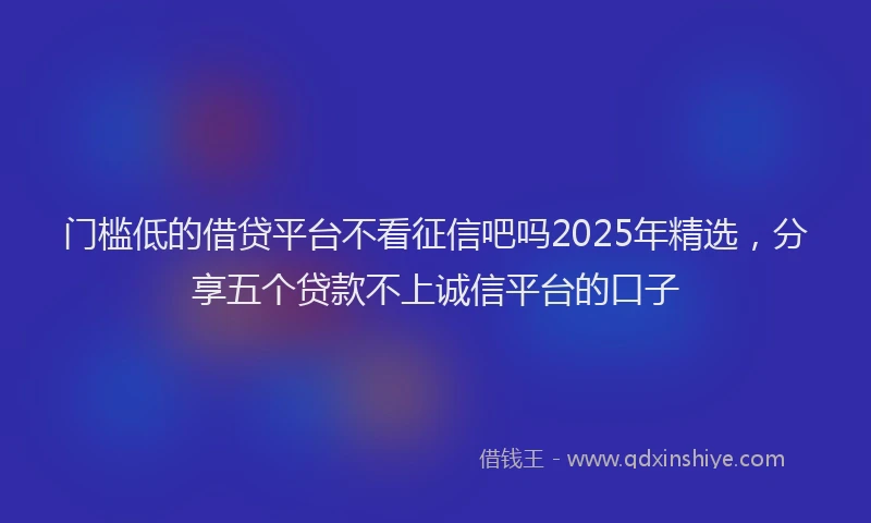 门槛低的借贷平台不看征信吧吗2025年精选，分享五个贷款不上诚信平台的口子